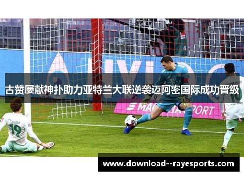 古赞屡献神扑助力亚特兰大联逆袭迈阿密国际成功晋级