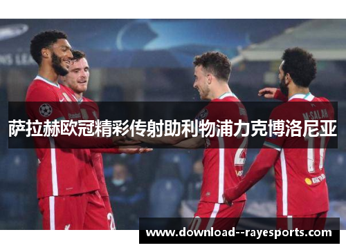 萨拉赫欧冠精彩传射助利物浦力克博洛尼亚 萨拉赫欧冠精彩传射助利物浦力克博洛尼亚
