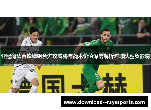 亚冠淘汰赛锋线组合进攻威胁与战术价值深度解析对球队胜负影响 亚冠淘汰赛锋线组合进攻威胁与战术价值深度解析对球队胜负影响