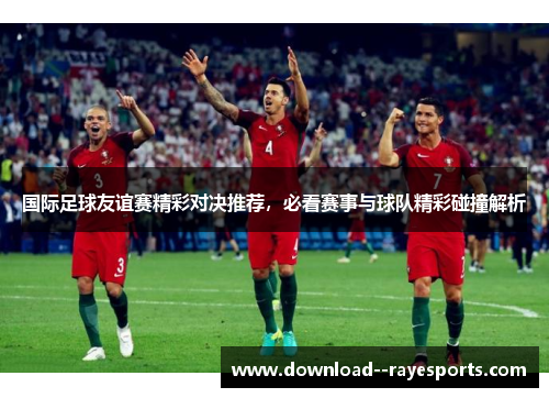 国际足球友谊赛精彩对决推荐，必看赛事与球队精彩碰撞解析